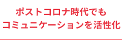 ポストコロナ時代でもコミュニケーションを活性化