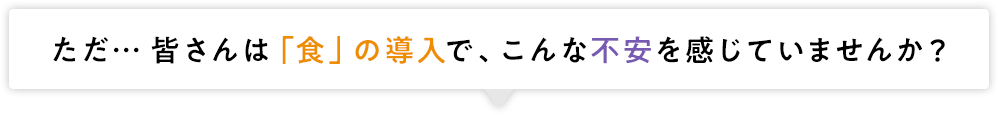 ただ…皆さんは「食」の導入で、こんな不安を感じていませんか？